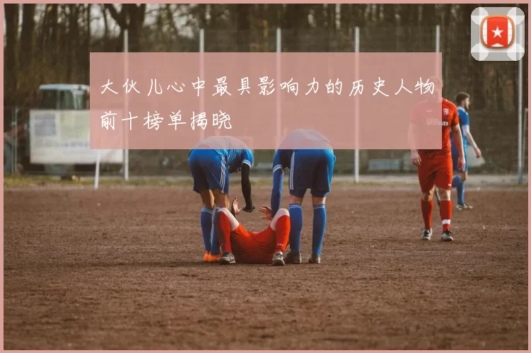 大伙儿心中最具影响力的历史人物前十榜单揭晓